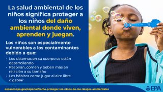 Infografía de salud ambiental infantil. Imagen de una niña soplando burbujas al aire. Texto: La salud ambiental de los niños significa proteger a los niños del daño ambiental donde viven, aprenden y juegan. Los niños son especialmente vulnerables a los contaminantes debido a que: Los sistemas en su cuerpo se están desarrollando Respiran, comen y beben más en relación a su tamaño Los hábitos como jugar al aire libre o gatear /Logotipo de la EPA/